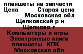 планшеты на запчасти › Цена ­ 600 › Старая цена ­ 10 000 - Московская обл., Щелковский р-н, Щелково г. Компьютеры и игры » Электронные книги, планшеты, КПК   . Московская обл.